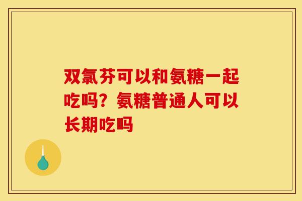 双氯芬可以和氨糖一起吃吗？氨糖普通人可以长期吃吗