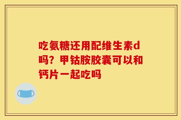吃氨糖还用配维生素d吗？甲钴胺胶囊可以和钙片一起吃吗