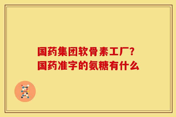 国药集团软骨素工厂？国药准字的氨糖有什么