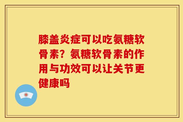 膝盖炎症可以吃氨糖软骨素？氨糖软骨素的作用与功效可以让关节更健康吗