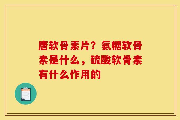 唐软骨素片？氨糖软骨素是什么，硫酸软骨素有什么作用的