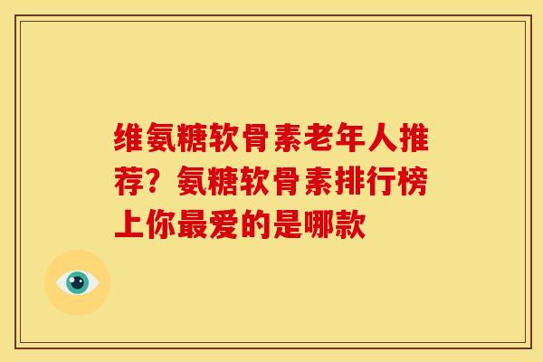 维氨糖软骨素老年人推荐？氨糖软骨素排行榜上你最爱的是哪款