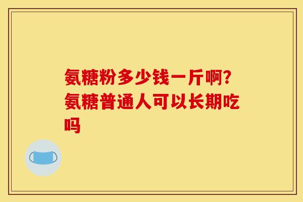 氨糖粉多少钱一斤啊？氨糖普通人可以长期吃吗