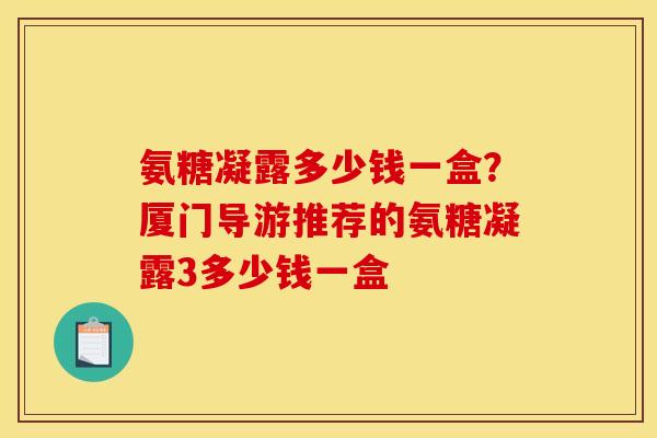 氨糖凝露多少钱一盒？厦门导游推荐的氨糖凝露3多少钱一盒