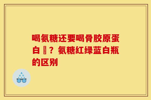 喝氨糖还要喝骨胶原蛋白嗎？氨糖红绿蓝白瓶的区别