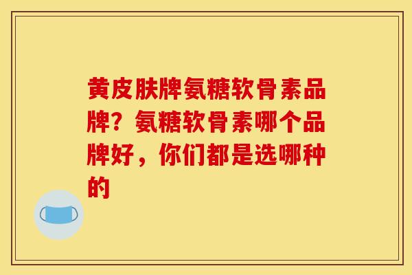 黄皮肤牌氨糖软骨素品牌？氨糖软骨素哪个品牌好，你们都是选哪种的