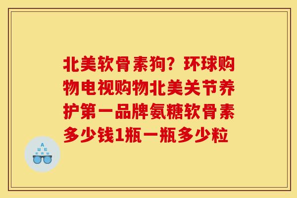 北美软骨素狗？环球购物电视购物北美关节养护第一品牌氨糖软骨素多少钱1瓶一瓶多少粒