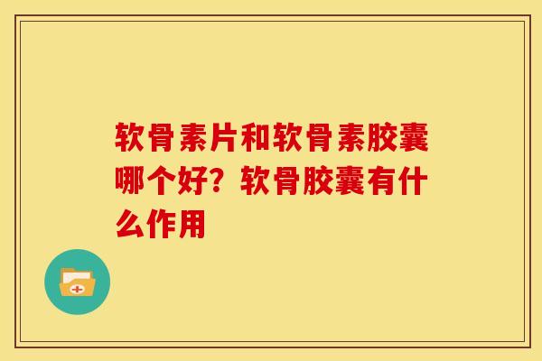 软骨素片和软骨素胶囊哪个好？软骨胶囊有什么作用