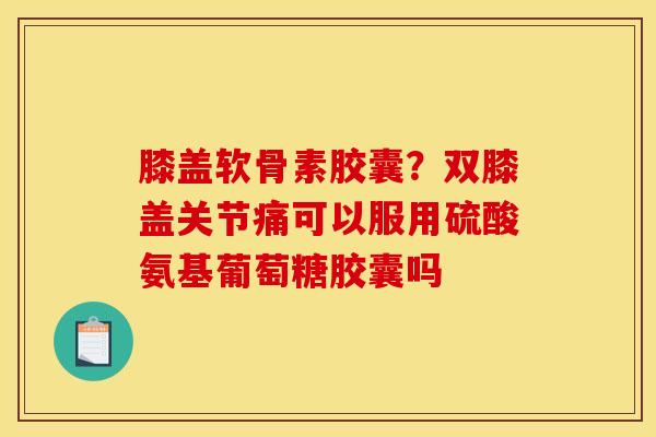膝盖软骨素胶囊？双膝盖关节痛可以服用硫酸氨基葡萄糖胶囊吗