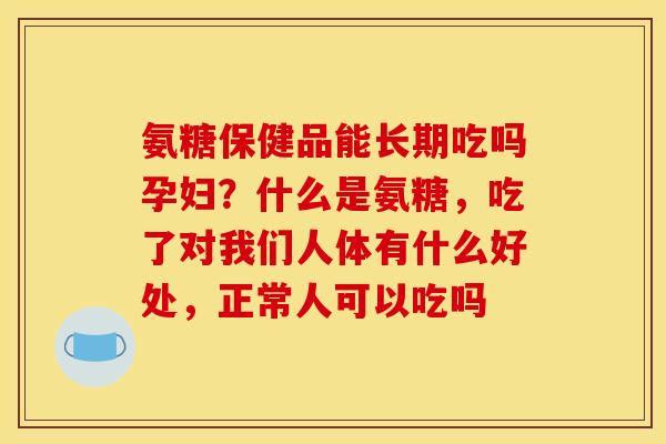 氨糖保健品能长期吃吗孕妇？什么是氨糖，吃了对我们人体有什么好处，正常人可以吃吗