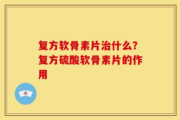 复方软骨素片治什么？复方硫酸软骨素片的作用