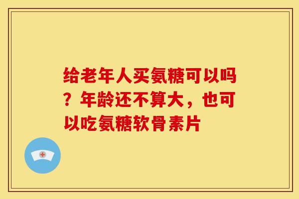 给老年人买氨糖可以吗？年龄还不算大，也可以吃氨糖软骨素片