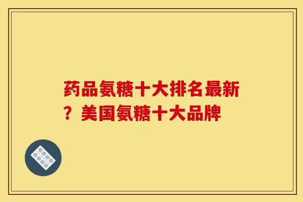 药品氨糖十大排名最新？美国氨糖十大品牌