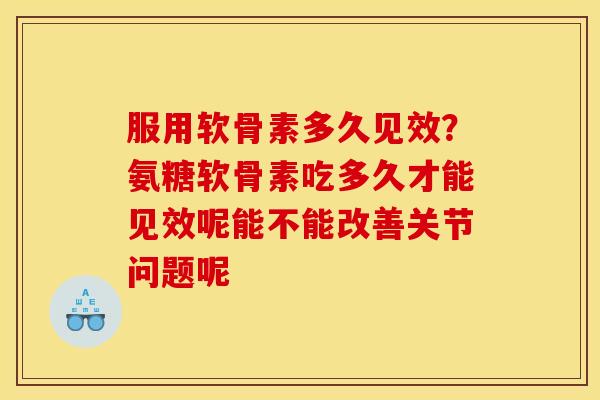 服用软骨素多久见效？氨糖软骨素吃多久才能见效呢能不能改善关节问题呢