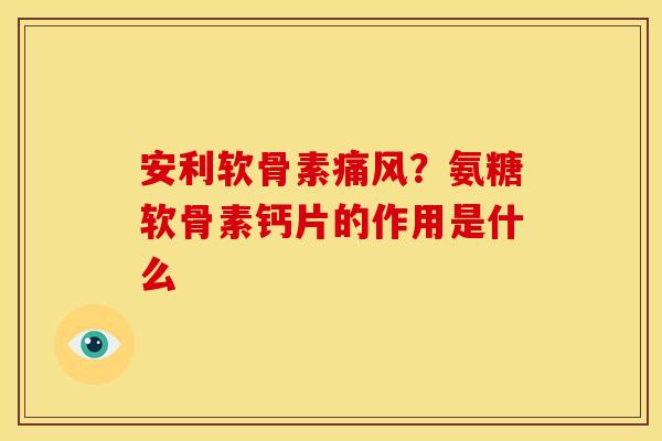 安利软骨素痛风？氨糖软骨素钙片的作用是什么