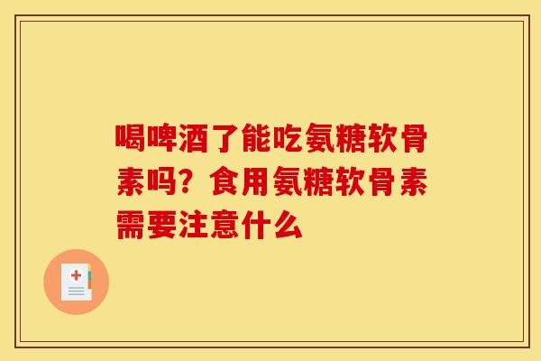 喝啤酒了能吃氨糖软骨素吗？食用氨糖软骨素需要注意什么