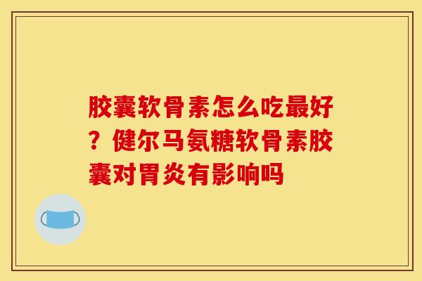 胶囊软骨素怎么吃最好？健尔马氨糖软骨素胶囊对胃炎有影响吗