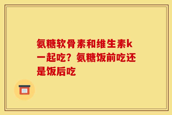 氨糖软骨素和维生素k一起吃？氨糖饭前吃还是饭后吃