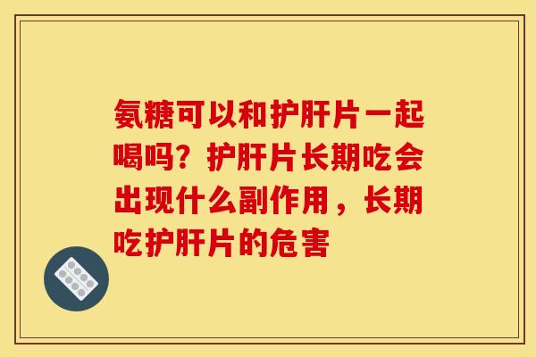 氨糖可以和护肝片一起喝吗？护肝片长期吃会出现什么副作用，长期吃护肝片的危害