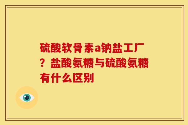 硫酸软骨素a钠盐工厂？盐酸氨糖与硫酸氨糖有什么区别