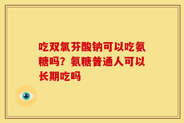 吃双氯芬酸钠可以吃氨糖吗？氨糖普通人可以长期吃吗