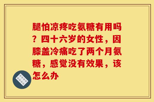 腿怕凉疼吃氨糖有用吗？四十六岁的女性，因膝盖冷痛吃了两个月氨糖，感觉没有效果，该怎么办