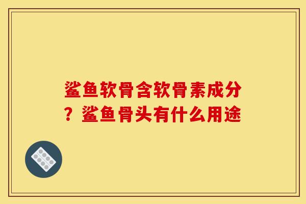 鲨鱼软骨含软骨素成分？鲨鱼骨头有什么用途