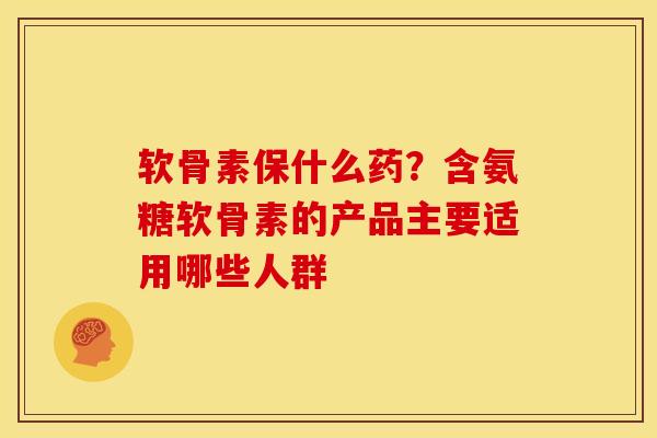 软骨素保什么药？含氨糖软骨素的产品主要适用哪些人群