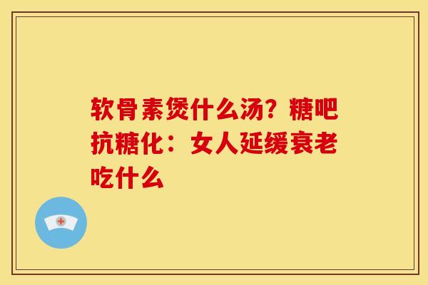 软骨素煲什么汤？糖吧抗糖化：女人延缓衰老吃什么