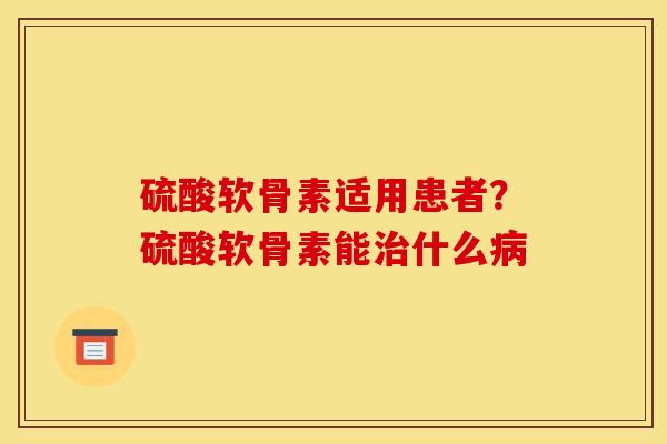 硫酸软骨素适用患者？硫酸软骨素能治什么病