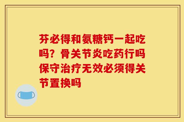 芬必得和氨糖钙一起吃吗？骨关节炎吃药行吗保守治疗无效必须得关节置换吗