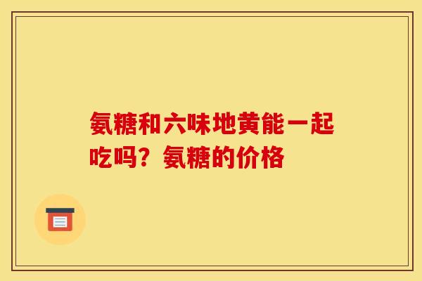 氨糖和六味地黄能一起吃吗？氨糖的价格
