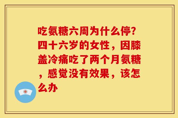吃氨糖六周为什么停？四十六岁的女性，因膝盖冷痛吃了两个月氨糖，感觉没有效果，该怎么办