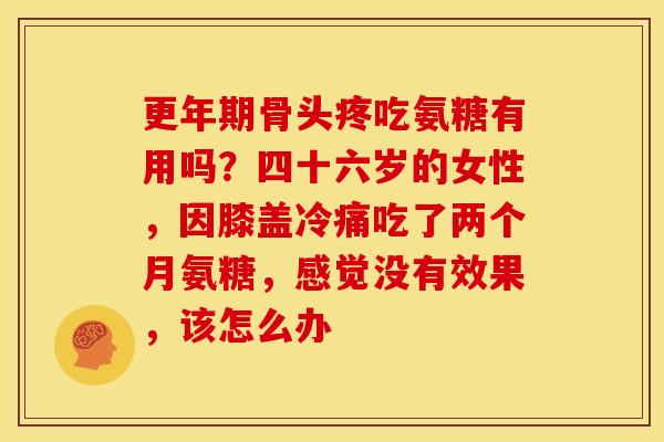 更年期骨头疼吃氨糖有用吗？四十六岁的女性，因膝盖冷痛吃了两个月氨糖，感觉没有效果，该怎么办