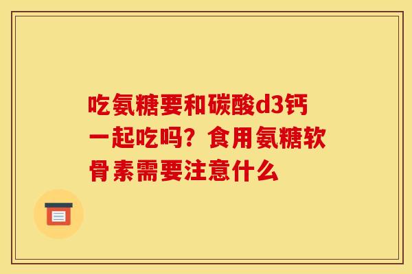 吃氨糖要和碳酸d3钙一起吃吗？食用氨糖软骨素需要注意什么