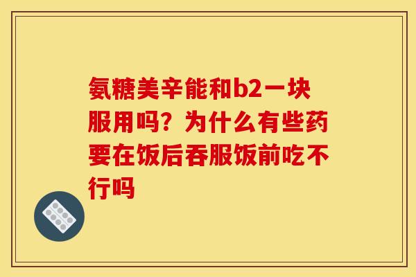 氨糖美辛能和b2一块服用吗？为什么有些药要在饭后吞服饭前吃不行吗