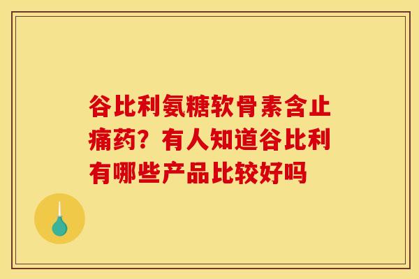谷比利氨糖软骨素含止痛药？有人知道谷比利有哪些产品比较好吗