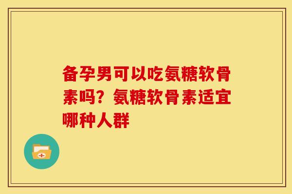 备孕男可以吃氨糖软骨素吗？氨糖软骨素适宜哪种人群