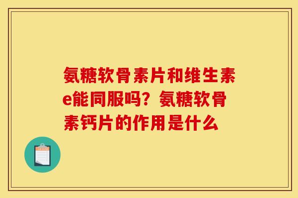 氨糖软骨素片和维生素e能同服吗？氨糖软骨素钙片的作用是什么