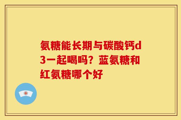 氨糖能长期与碳酸钙d3一起喝吗？蓝氨糖和红氨糖哪个好