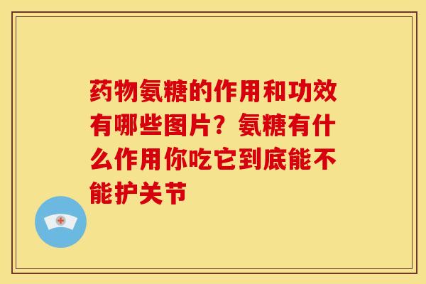 药物氨糖的作用和功效有哪些图片？氨糖有什么作用你吃它到底能不能护关节