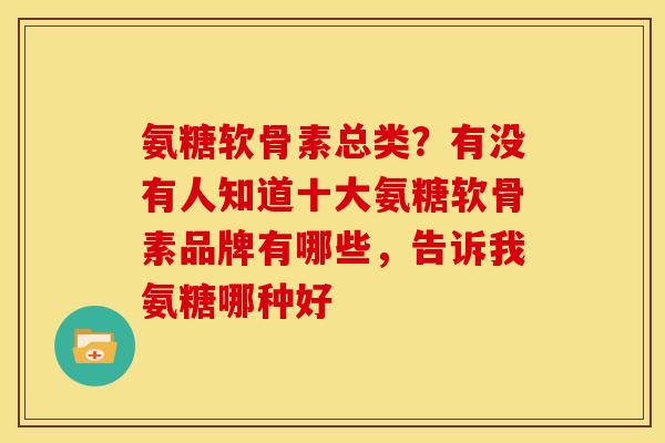 氨糖软骨素总类？有没有人知道十大氨糖软骨素品牌有哪些，告诉我氨糖哪种好