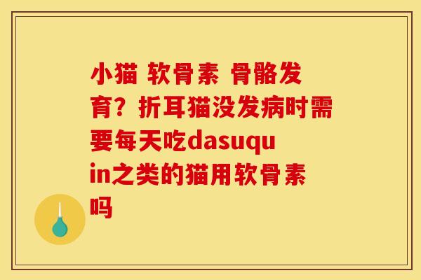 小猫 软骨素 骨骼发育？折耳猫没发病时需要每天吃dasuquin之类的猫用软骨素吗