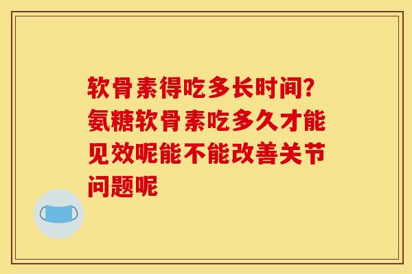 软骨素得吃多长时间？氨糖软骨素吃多久才能见效呢能不能改善关节问题呢