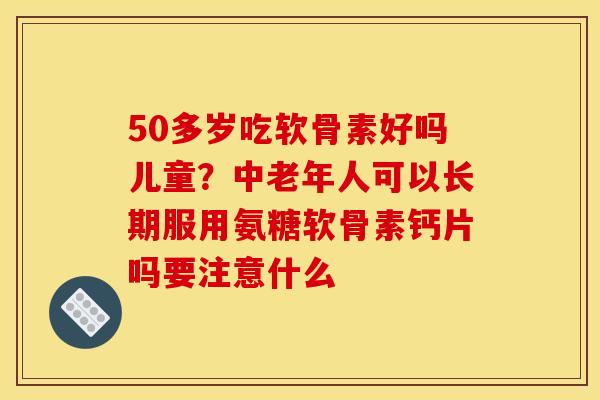 50多岁吃软骨素好吗儿童？中老年人可以长期服用氨糖软骨素钙片吗要注意什么