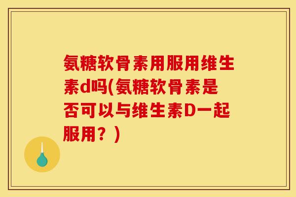 氨糖软骨素用服用维生素d吗(氨糖软骨素是否可以与维生素D一起服用？)