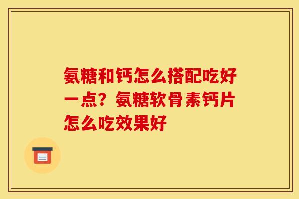 氨糖和钙怎么搭配吃好一点？氨糖软骨素钙片怎么吃效果好
