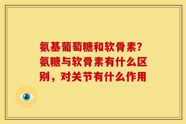 氨基葡萄糖和软骨素？氨糖与软骨素有什么区别，对关节有什么作用