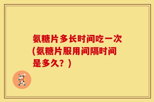氨糖片多长时间吃一次(氨糖片服用间隔时间是多久？)