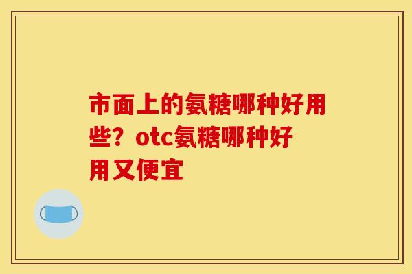 市面上的氨糖哪种好用些？otc氨糖哪种好用又便宜